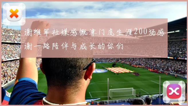 谢维军社媒感慨津门虎生涯200场感谢一路陪伴与成长的你们