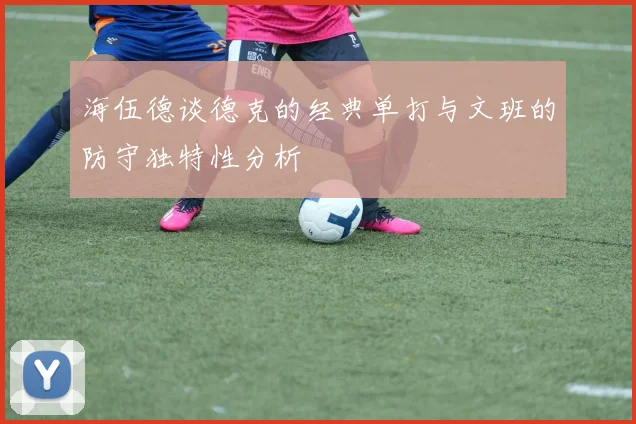 海伍德谈德克的经典单打与文班的防守独特性分析