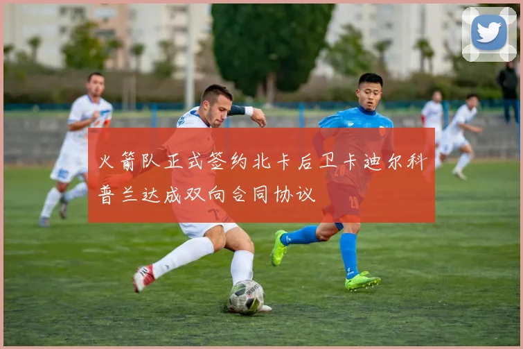 火箭队正式签约北卡后卫卡迪尔科普兰达成双向合同协议
