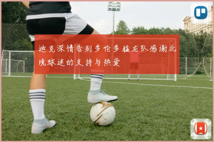 迪克深情告别多伦多猛龙队感谢北境球迷的支持与热爱