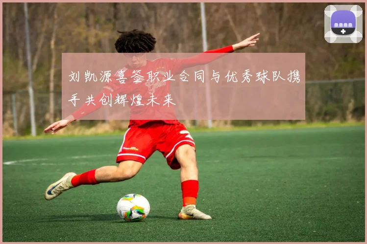 刘凯源喜签职业合同与优秀球队携手共创辉煌未来