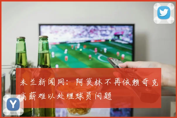 米兰新闻网：阿莫林不再依赖奇克高薪难以处理球员问题