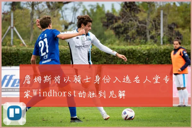 詹姆斯将以骑士身份入选名人堂专家Windhorst的独到见解