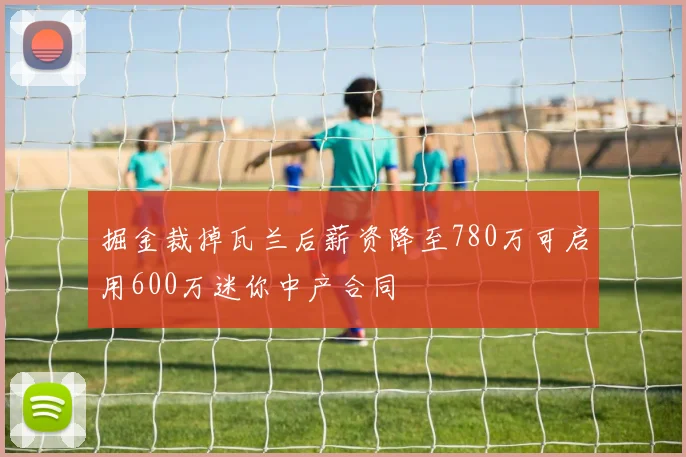 掘金裁掉瓦兰后薪资降至780万可启用600万迷你中产合同