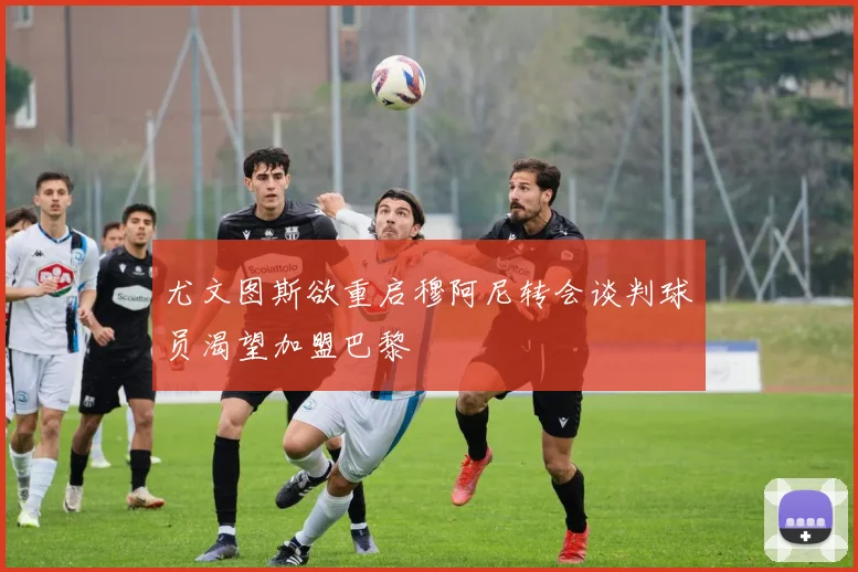 尤文图斯欲重启穆阿尼转会谈判球员渴望加盟巴黎
