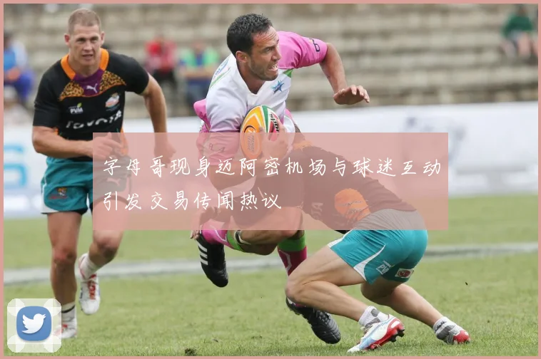 字母哥现身迈阿密机场与球迷互动引发交易传闻热议