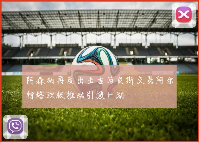 阿森纳再度出击吉马良斯交易阿尔特塔积极推动引援计划
