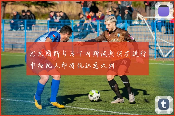 尤文图斯与马丁内斯谈判仍在进行中经纪人即将抵达意大利