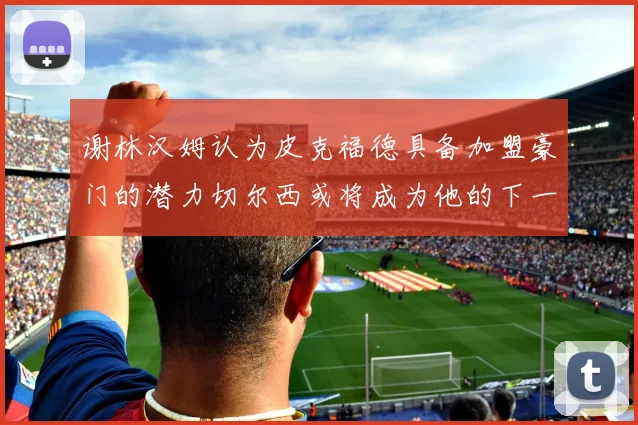 谢林汉姆认为皮克福德具备加盟豪门的潜力切尔西或将成为他的下一个选择