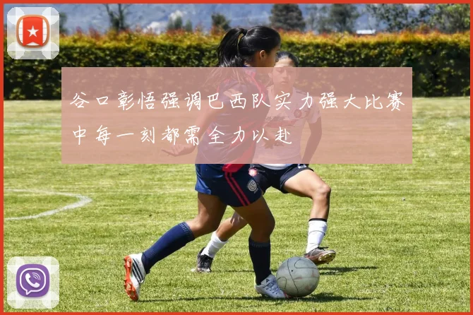 谷口彰悟强调巴西队实力强大比赛中每一刻都需全力以赴
