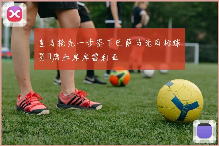 皇马抢先一步签下巴萨马竞目标球员B席和库库雷利亚