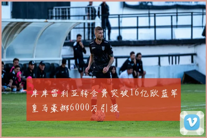 库库雷利亚转会费突破16亿欧蓝军皇马豪掷6000万引援