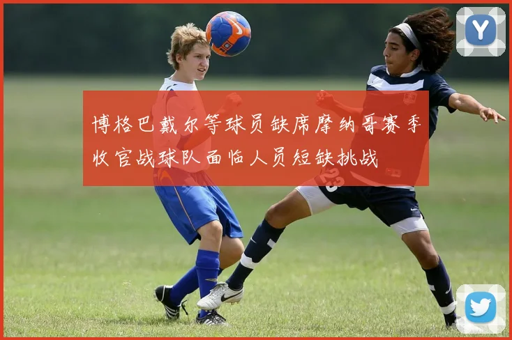 博格巴戴尔等球员缺席摩纳哥赛季收官战球队面临人员短缺挑战