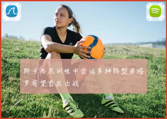 斯卡洛尼训练中尝试多种阵型劳塔罗有望首发出战