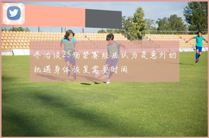 乔治谈25场禁赛经历认为是意外的机遇身体恢复需要时间