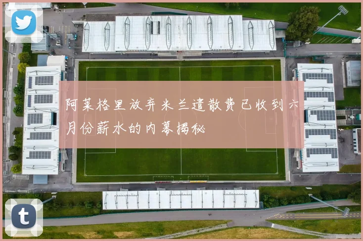 阿莱格里放弃米兰遣散费已收到六月份薪水的内幕揭秘