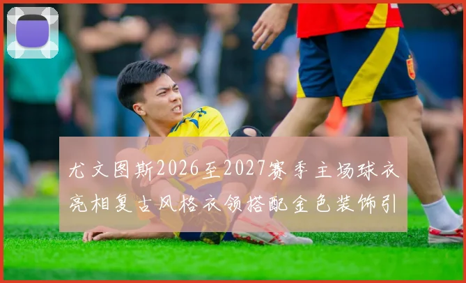 尤文图斯2026至2027赛季主场球衣亮相复古风格衣领搭配金色装饰引关注