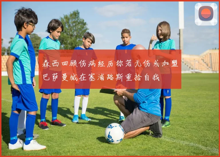 森西回顾伤病经历称若无伤或加盟巴萨曼城在塞浦路斯重拾自我