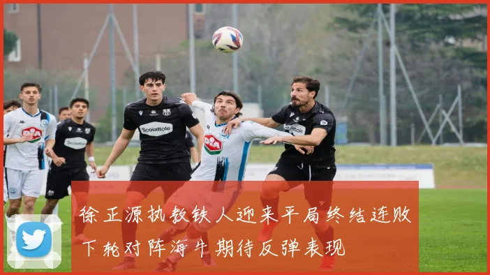 徐正源执教铁人迎来平局终结连败下轮对阵海牛期待反弹表现