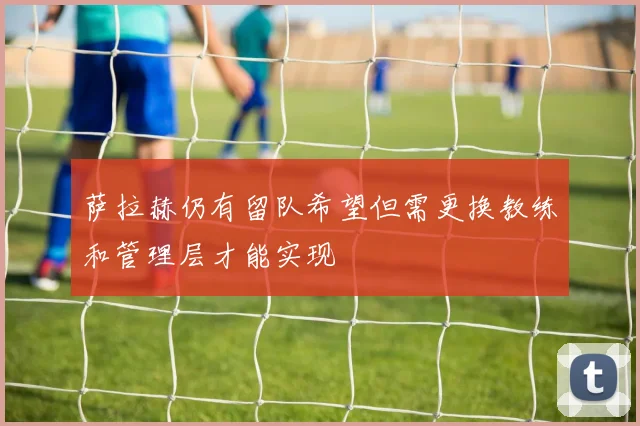 萨拉赫仍有留队希望但需更换教练和管理层才能实现