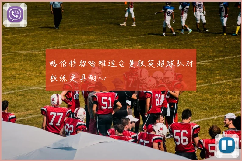 略伦特称哈维适合曼联英超球队对教练更具耐心