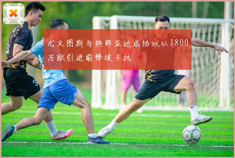 尤文图斯与热那亚达成协议以1800万欧引进前锋埃卡托