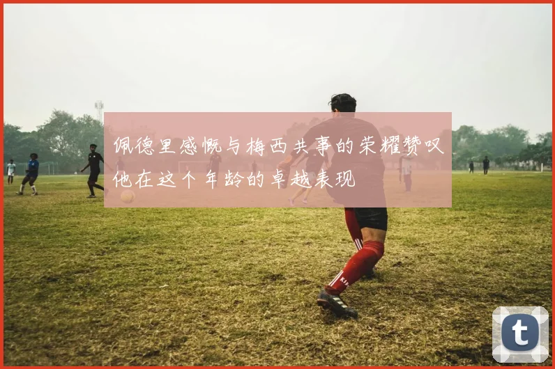 佩德里感慨与梅西共事的荣耀赞叹他在这个年龄的卓越表现