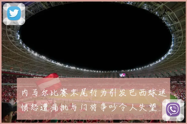 内马尔比赛末尾行为引发巴西球迷愤怒遭痛批与门将争吵令人失望